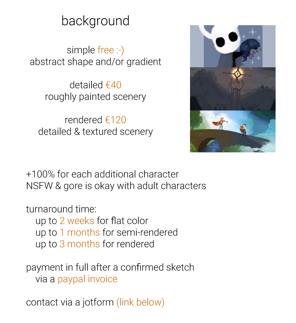 A continuation of a commission sheet. It reads, “background

simple free :-)
abstract shape and/or gradient

detailed €40
roughly painted scenery

rendered €120
detailed & textured scenery

+100% for each additional character
NSFW & gore is okay with adult characters

turnaround time:
    up to 2 weeks for flat color
    up to 1 months for semi-rendered
    up to 3 months for rendered

payment in full after a confirmed sketch
    via a paypal invoice

contact via a jotform (link below)”
